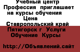 Учебный центр «Профессия» приглашает на курсы обучения:  › Цена ­ 100 - Ставропольский край, Пятигорск г. Услуги » Обучение. Курсы   